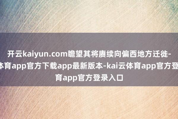 开云kaiyun.com瞻望其将赓续向偏西地方迁徙-kai云体育app官方下载app最新版本-kai云体育app官方登录入口