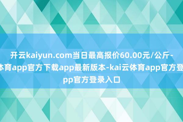 开云kaiyun.com当日最高报价60.00元/公斤-kai云体育app官方下载app最新版本-kai云体育app