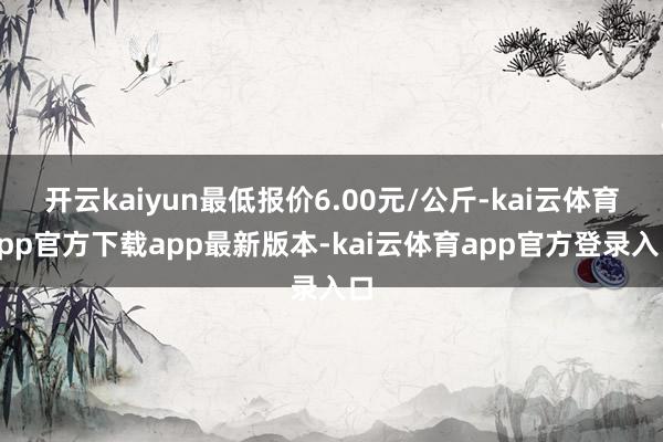 开云kaiyun最低报价6.00元/公斤-kai云体育app官方下载app最新版本-kai云体育app官方登录入口