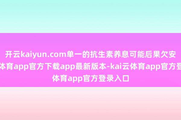 开云kaiyun.com单一的抗生素养息可能后果欠安-kai云体育app官方下载app最新版本-kai云体育app官方登录入口