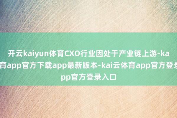 开云kaiyun体育CXO行业因处于产业链上游-kai云体育app官方下载app最新版本-kai云体育app官方登录入口