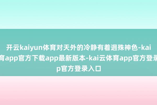 开云kaiyun体育对天外的冷静有着迥殊神色-kai云体育app官方下载app最新版本-kai云体育app官方登录入口