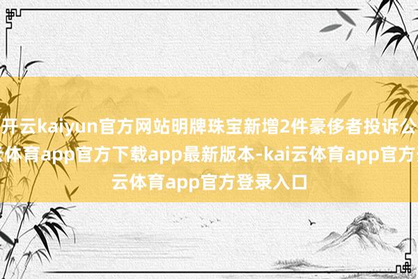 开云kaiyun官方网站明牌珠宝新增2件豪侈者投诉公示-kai云体育app官方下载app最新版本-kai云体育app官方登录入口