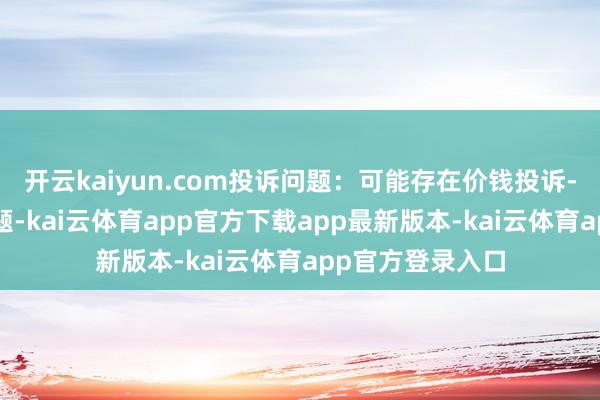开云kaiyun.com投诉问题：可能存在价钱投诉->阛阓调度价问题-kai云体育app官方下载app最新版本-kai云体育app官方登录入口
