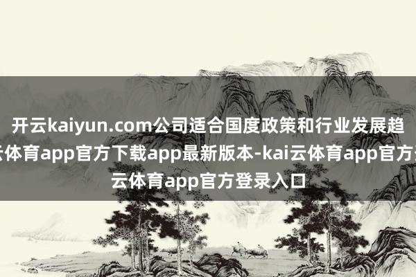 开云kaiyun.com公司适合国度政策和行业发展趋势-kai云体育app官方下载app最新版本-kai云体育app官方登录入口