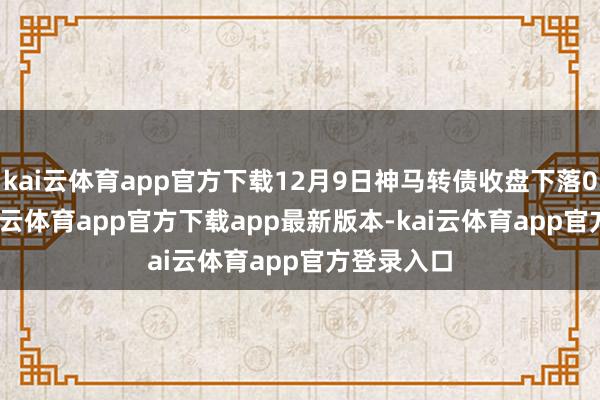 kai云体育app官方下载12月9日神马转债收盘下落0.62%-kai云体育app官方下载app最新版本-kai云体育app官方登录入口