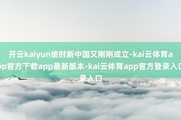 开云kaiyun彼时新中国又刚刚成立-kai云体育app官方下载app最新版本-kai云体育app官方登录入口