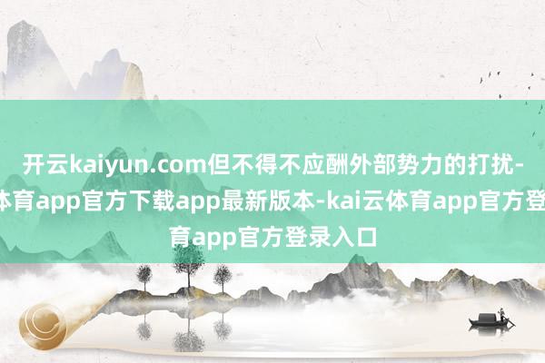 开云kaiyun.com但不得不应酬外部势力的打扰-kai云体育app官方下载app最新版本-kai云体育app官方登录入口