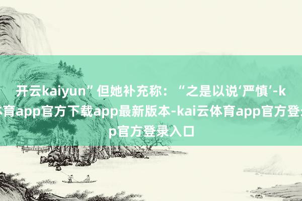 开云kaiyun”　　但她补充称：“之是以说‘严慎’-kai云体育app官方下载app最新版本-kai云体育app官方登录入口