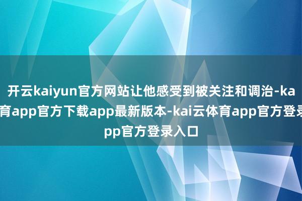 开云kaiyun官方网站让他感受到被关注和调治-kai云体育app官方下载app最新版本-kai云体育app官方登录入口