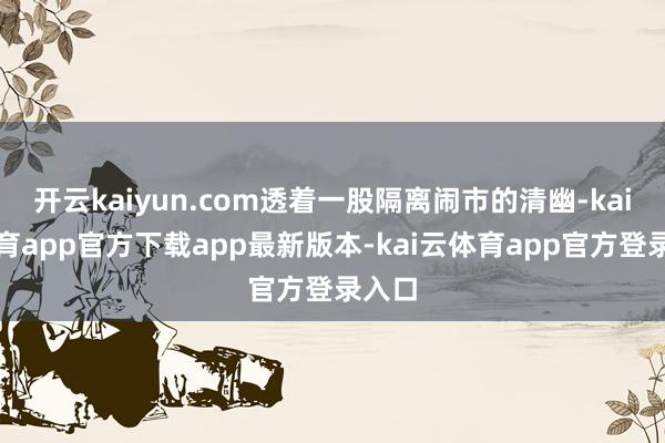 开云kaiyun.com透着一股隔离闹市的清幽-kai云体育app官方下载app最新版本-kai云体育app官方登录入口